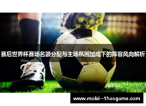 赛后世界杯赛场名额分配与主场氛围加成下的阵容风向解析 赛后世界杯赛场名额分配与主场氛围加成下的阵容风向解析