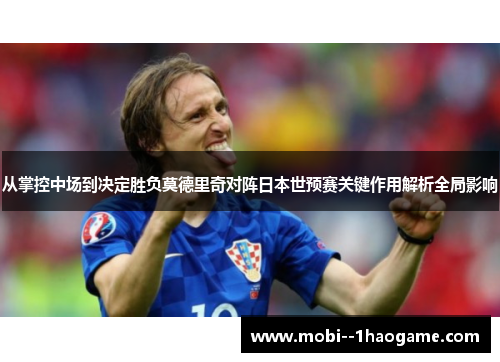 从掌控中场到决定胜负莫德里奇对阵日本世预赛关键作用解析全局影响
