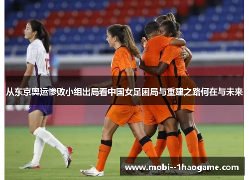 从东京奥运惨败小组出局看中国女足困局与重建之路何在与未来 从东京奥运惨败小组出局看中国女足困局与重建之路何在与未来